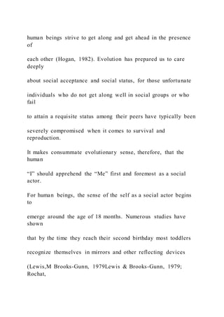 human beings strive to get along and get ahead in the presence
of
each other (Hogan, 1982). Evolution has prepared us to care
deeply
about social acceptance and social status, for those unfortunate
individuals who do not get along well in social groups or who
fail
to attain a requisite status among their peers have typically been
severely compromised when it comes to survival and
reproduction.
It makes consummate evolutionary sense, therefore, that the
human
“I” should apprehend the “Me” first and foremost as a social
actor.
For human beings, the sense of the self as a social actor begins
to
emerge around the age of 18 months. Numerous studies have
shown
that by the time they reach their second birthday most toddlers
recognize themselves in mirrors and other reflecting devices
(Lewis,M Brooks-Gunn, 1979Lewis & Brooks-Gunn, 1979;
Rochat,
 