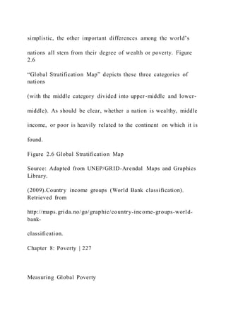 simplistic, the other important differences among the world’s
nations all stem from their degree of wealth or poverty. Figure
2.6
“Global Stratification Map” depicts these three categories of
nations
(with the middle category divided into upper-middle and lower-
middle). As should be clear, whether a nation is wealthy, middle
income, or poor is heavily related to the continent on which it is
found.
Figure 2.6 Global Stratification Map
Source: Adapted from UNEP/GRID-Arendal Maps and Graphics
Library.
(2009).Country income groups (World Bank classification).
Retrieved from
http://maps.grida.no/go/graphic/country-income-groups-world-
bank-
classification.
Chapter 8: Poverty | 227
Measuring Global Poverty
 