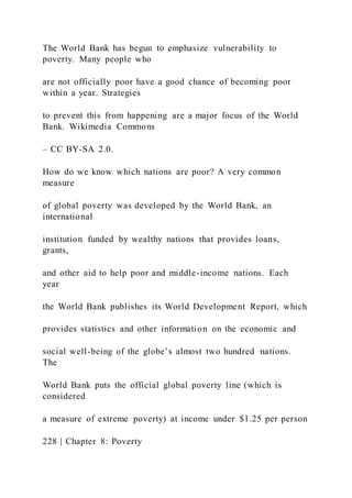 The World Bank has begun to emphasize vulnerability to
poverty. Many people who
are not officially poor have a good chance of becoming poor
within a year. Strategies
to prevent this from happening are a major focus of the World
Bank. Wikimedia Commons
– CC BY-SA 2.0.
How do we know which nations are poor? A very common
measure
of global poverty was developed by the World Bank, an
international
institution funded by wealthy nations that provides loans,
grants,
and other aid to help poor and middle-income nations. Each
year
the World Bank publishes its World Development Report, which
provides statistics and other information on the economic and
social well-being of the globe’s almost two hundred nations.
The
World Bank puts the official global poverty line (which is
considered
a measure of extreme poverty) at income under $1.25 per person
228 | Chapter 8: Poverty
 