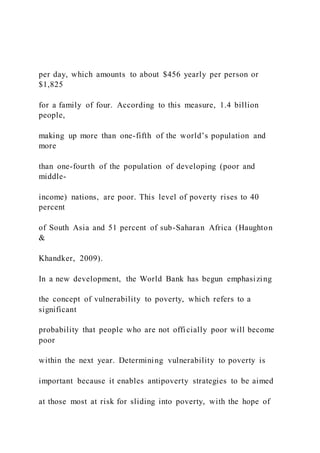 per day, which amounts to about $456 yearly per person or
$1,825
for a family of four. According to this measure, 1.4 billion
people,
making up more than one-fifth of the world’s population and
more
than one-fourth of the population of developing (poor and
middle-
income) nations, are poor. This level of poverty rises to 40
percent
of South Asia and 51 percent of sub-Saharan Africa (Haughton
&
Khandker, 2009).
In a new development, the World Bank has begun emphasizing
the concept of vulnerability to poverty, which refers to a
significant
probability that people who are not officially poor will become
poor
within the next year. Determining vulnerability to poverty is
important because it enables antipoverty strategies to be aimed
at those most at risk for sliding into poverty, with the hope of
 