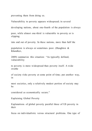 preventing them from doing so.
Vulnerability to poverty appears widespread; in several
developing nations, about one-fourth of the population is always
poor, while almost one-third is vulnerable to poverty or is
slipping
into and out of poverty. In these nations, more than half the
population is always or sometimes poor. (Haughton &
Khandker,
2009) summarize this situation: “As typically defined,
vulnerability
to poverty is more widespread than poverty itself. A wide
swathe
of society risks poverty at some point of time; put another way,
in
most societies, only a relatively modest portion of society may
be
considered as economically secure.”
Explaining Global Poverty
Explanations of global poverty parallel those of US poverty in
their
focus on individualistic versus structural problems. One type of
 