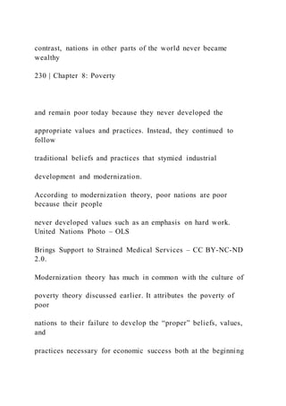 contrast, nations in other parts of the world never became
wealthy
230 | Chapter 8: Poverty
and remain poor today because they never developed the
appropriate values and practices. Instead, they continued to
follow
traditional beliefs and practices that stymied industrial
development and modernization.
According to modernization theory, poor nations are poor
because their people
never developed values such as an emphasis on hard work.
United Nations Photo – OLS
Brings Support to Strained Medical Services – CC BY-NC-ND
2.0.
Modernization theory has much in common with the culture of
poverty theory discussed earlier. It attributes the poverty of
poor
nations to their failure to develop the “proper” beliefs, values,
and
practices necessary for economic success both at the beginning
 