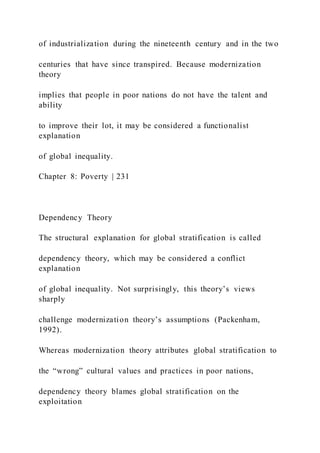 of industrialization during the nineteenth century and in the two
centuries that have since transpired. Because modernization
theory
implies that people in poor nations do not have the talent and
ability
to improve their lot, it may be considered a functionalist
explanation
of global inequality.
Chapter 8: Poverty | 231
Dependency Theory
The structural explanation for global stratification is called
dependency theory, which may be considered a conflict
explanation
of global inequality. Not surprisingly, this theory’s views
sharply
challenge modernization theory’s assumptions (Packenham,
1992).
Whereas modernization theory attributes global stratification to
the “wrong” cultural values and practices in poor nations,
dependency theory blames global stratification on the
exploitation
 