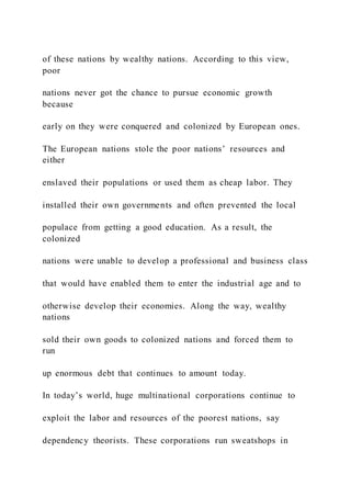 of these nations by wealthy nations. According to this view,
poor
nations never got the chance to pursue economic growth
because
early on they were conquered and colonized by European ones.
The European nations stole the poor nations’ resources and
either
enslaved their populations or used them as cheap labor. They
installed their own governments and often prevented the local
populace from getting a good education. As a result, the
colonized
nations were unable to develop a professional and business class
that would have enabled them to enter the industrial age and to
otherwise develop their economies. Along the way, wealthy
nations
sold their own goods to colonized nations and forced them to
run
up enormous debt that continues to amount today.
In today’s world, huge multinational corporations continue to
exploit the labor and resources of the poorest nations, say
dependency theorists. These corporations run sweatshops in
 