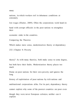 many
nations, in which workers toil in inhumane conditions at
extremely
low wages (Sluiter, 2009). Often the corporations work hand-in-
hand with corrupt officials in the poor nations to strengthen
their
economic stake in the countries.
Comparing the Theories
Which makes more sense, modernization theory or dependency
232 | Chapter 8: Poverty
theory? As with many theories, both make sense to some degree,
but both have their faults. Modernization theory places too
much
blame on poor nations for their own poverty and ignores the
long
history of exploitation of poor nations by rich nations and
multinational corporations alike. For its part, dependency theory
cannot explain why some of the poorest countries are poor even
though they were never European colonies; neither can it
explain
 