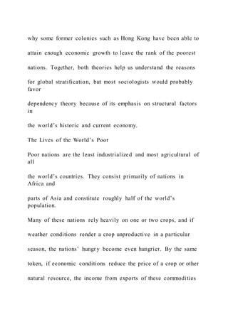 why some former colonies such as Hong Kong have been able to
attain enough economic growth to leave the rank of the poorest
nations. Together, both theories help us understand the reasons
for global stratification, but most sociologists would probably
favor
dependency theory because of its emphasis on structural factors
in
the world’s historic and current economy.
The Lives of the World’s Poor
Poor nations are the least industrialized and most agricultural of
all
the world’s countries. They consist primarily of nations in
Africa and
parts of Asia and constitute roughly half of the world’s
population.
Many of these nations rely heavily on one or two crops, and if
weather conditions render a crop unproductive in a particular
season, the nations’ hungr y become even hungrier. By the same
token, if economic conditions reduce the price of a crop or other
natural resource, the income from exports of these commodities
 