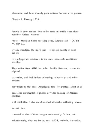 plummets, and these already poor nations become even poorer.
Chapter 8: Poverty | 233
People in poor nations live in the most miserable conditions
possible. United Nations
Photo – Maslakh Camp for Displaced, Afghanistan – CC BY-
NC-ND 2.0.
By any standard, the more than 1.4 billion people in poor
nations
live a desperate existence in the most miserable conditions
possible.
They suffer from AIDS and other deadly diseases, live on the
edge of
starvation, and lack indoor plumbing, electricity, and other
modern
conveniences that most Americans take for granted. Most of us
have seen unforgettable photos or video footage of African
children
with stick-thin limbs and distended stomachs reflecting severe
malnutrition.
It would be nice if these images were merely fiction, but
unfortunately, they are far too real. AIDS, malaria, starvation,
 