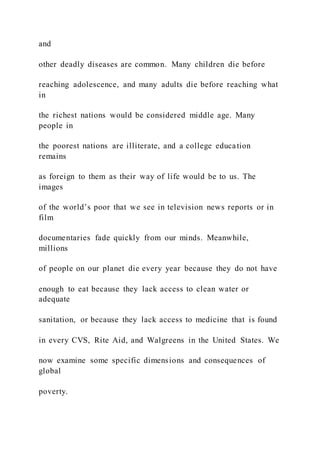 and
other deadly diseases are common. Many children die before
reaching adolescence, and many adults die before reaching what
in
the richest nations would be considered middle age. Many
people in
the poorest nations are illiterate, and a college education
remains
as foreign to them as their way of life would be to us. The
images
of the world’s poor that we see in television news reports or in
film
documentaries fade quickly from our minds. Meanwhile,
millions
of people on our planet die every year because they do not have
enough to eat because they lack access to clean water or
adequate
sanitation, or because they lack access to medicine that is found
in every CVS, Rite Aid, and Walgreens in the United States. We
now examine some specific dimensions and consequences of
global
poverty.
 
