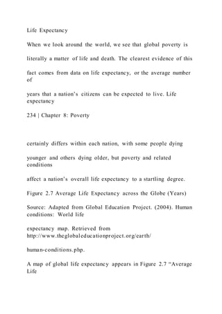 Life Expectancy
When we look around the world, we see that global poverty is
literally a matter of life and death. The clearest evidence of this
fact comes from data on life expectancy, or the average number
of
years that a nation’s citizens can be expected to live. Life
expectancy
234 | Chapter 8: Poverty
certainly differs within each nation, with some people dying
younger and others dying older, but poverty and related
conditions
affect a nation’s overall life expectancy to a startling degree.
Figure 2.7 Average Life Expectancy across the Globe (Years)
Source: Adapted from Global Education Project. (2004). Human
conditions: World life
expectancy map. Retrieved from
http://www.theglobaleducationproject.org/earth/
human-conditions.php.
A map of global life expectancy appears in Figure 2.7 “Average
Life
 