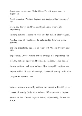 Expectancy across the Globe (Years)”. Life expectancy is
highest in
North America, Western Europe, and certain other regions of
the
world and lowest in Africa and South Asia, where life
expectancy
in many nations is some 30 years shorter than in other regions.
Another way of visualizing the relationship between global
poverty
and life expectancy appears in Figure 2.8 “Global Poverty and
Life
Expectancy, 2006”, which depicts average life expectancy for
wealthy nations, upper-middle-income nations, lower-middle-
income nations, and poor nations. Men in wealthy nations can
expect to live 76 years on average, compared to only 56 in poor
Chapter 8: Poverty | 235
nations; women in wealthy nations can expect to live 82 years,
compared to only 58 in poor nations. Life expectancy in poor
nations is thus 20 and 24 years lower, respectively, for the two
sexes.
 