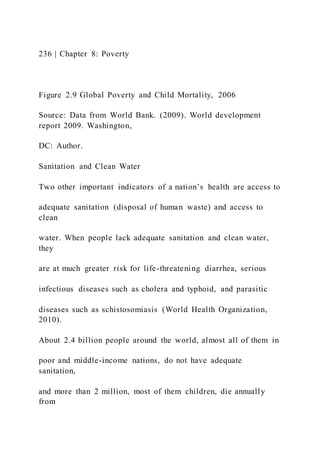 236 | Chapter 8: Poverty
Figure 2.9 Global Poverty and Child Mortality, 2006
Source: Data from World Bank. (2009). World development
report 2009. Washington,
DC: Author.
Sanitation and Clean Water
Two other important indicators of a nation’s health are access to
adequate sanitation (disposal of human waste) and access to
clean
water. When people lack adequate sanitation and clean water,
they
are at much greater risk for life-threatening diarrhea, serious
infectious diseases such as cholera and typhoid, and parasitic
diseases such as schistosomiasis (World Health Organization,
2010).
About 2.4 billion people around the world, almost all of them in
poor and middle-income nations, do not have adequate
sanitation,
and more than 2 million, most of them children, die annually
from
 