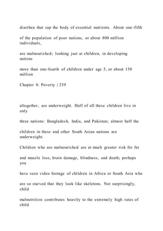 diarrhea that sap the body of essential nutrients. About one-fifth
of the population of poor nations, or about 800 million
individuals,
are malnourished; looking just at children, in developing
nations
more than one-fourth of children under age 5, or about 150
million
Chapter 8: Poverty | 239
altogether, are underweight. Half of all these children live in
only
three nations: Bangladesh, India, and Pakistan; almost half the
children in these and other South Asian nations are
underweight.
Children who are malnourished are at much greater risk for fat
and muscle loss, brain damage, blindness, and death; perhaps
you
have seen video footage of children in Africa or South Asia who
are so starved that they look like skeletons. Not surprisingly,
child
malnutrition contributes heavily to the extremely high rates of
child
 