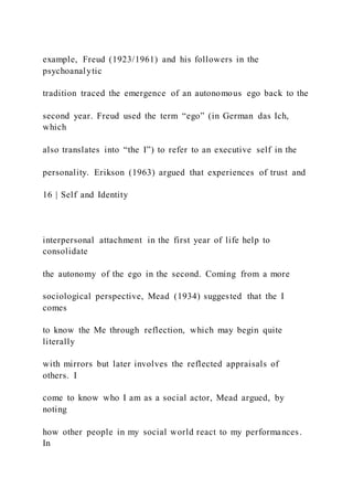 example, Freud (1923/1961) and his followers in the
psychoanalytic
tradition traced the emergence of an autonomous ego back to the
second year. Freud used the term “ego” (in German das Ich,
which
also translates into “the I”) to refer to an executive self in the
personality. Erikson (1963) argued that experiences of trust and
16 | Self and Identity
interpersonal attachment in the first year of life help to
consolidate
the autonomy of the ego in the second. Coming from a more
sociological perspective, Mead (1934) suggested that the I
comes
to know the Me through reflection, which may begin quite
literally
with mirrors but later involves the reflected appraisals of
others. I
come to know who I am as a social actor, Mead argued, by
noting
how other people in my social world react to my performances.
In
 