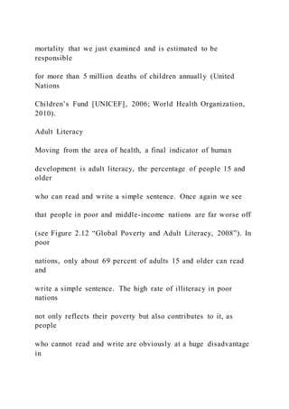 mortality that we just examined and is estimated to be
responsible
for more than 5 million deaths of children annually (United
Nations
Children’s Fund [UNICEF], 2006; World Health Organization,
2010).
Adult Literacy
Moving from the area of health, a final indicator of human
development is adult literacy, the percentage of people 15 and
older
who can read and write a simple sentence. Once again we see
that people in poor and middle-income nations are far worse off
(see Figure 2.12 “Global Poverty and Adult Literacy, 2008”). In
poor
nations, only about 69 percent of adults 15 and older can read
and
write a simple sentence. The high rate of illiteracy in poor
nations
not only reflects their poverty but also contributes to it, as
people
who cannot read and write are obviously at a huge disadvantage
in
 