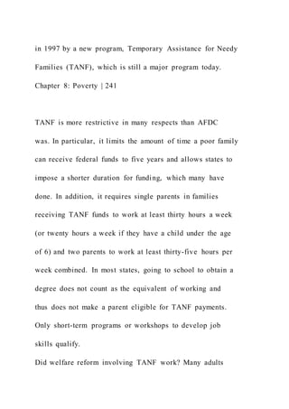 in 1997 by a new program, Temporary Assistance for Needy
Families (TANF), which is still a major program today.
Chapter 8: Poverty | 241
TANF is more restrictive in many respects than AFDC
was. In particular, it limits the amount of time a poor family
can receive federal funds to five years and allows states to
impose a shorter duration for funding, which many have
done. In addition, it requires single parents in families
receiving TANF funds to work at least thirty hours a week
(or twenty hours a week if they have a child under the age
of 6) and two parents to work at least thirty-five hours per
week combined. In most states, going to school to obtain a
degree does not count as the equivalent of working and
thus does not make a parent eligible for TANF payments.
Only short-term programs or workshops to develop job
skills qualify.
Did welfare reform involving TANF work? Many adults
 