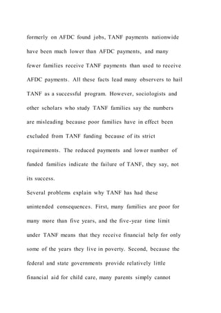 formerly on AFDC found jobs, TANF payments nationwide
have been much lower than AFDC payments, and many
fewer families receive TANF payments than used to receive
AFDC payments. All these facts lead many observers to hail
TANF as a successful program. However, sociologists and
other scholars who study TANF families say the numbers
are misleading because poor families have in effect been
excluded from TANF funding because of its strict
requirements. The reduced payments and lower number of
funded families indicate the failure of TANF, they say, not
its success.
Several problems explain why TANF has had these
unintended consequences. First, many families are poor for
many more than five years, and the five-year time limit
under TANF means that they receive financial help for only
some of the years they live in poverty. Second, because the
federal and state governments provide relatively little
financial aid for child care, many parents simply cannot
 