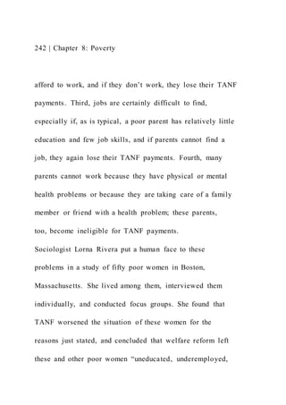 242 | Chapter 8: Poverty
afford to work, and if they don’t work, they lose their TANF
payments. Third, jobs are certainly difficult to find,
especially if, as is typical, a poor parent has relatively little
education and few job skills, and if parents cannot find a
job, they again lose their TANF payments. Fourth, many
parents cannot work because they have physical or mental
health problems or because they are taking care of a family
member or friend with a health problem; these parents,
too, become ineligible for TANF payments.
Sociologist Lorna Rivera put a human face to these
problems in a study of fifty poor women in Boston,
Massachusetts. She lived among them, interviewed them
individually, and conducted focus groups. She found that
TANF worsened the situation of these women for the
reasons just stated, and concluded that welfare reform left
these and other poor women “uneducated, underemployed,
 