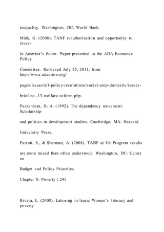 inequality. Washington, DC: World Bank.
Mink, G. (2008). TANF reauthorization and opportunity to
invest
in America’s future. Paper presented to the ADA Economic
Policy
Committee. Retrieved July 25, 2011, from
http://www.adaction.org/
pages/issues/all-policy-resolutions/social-amp-domestic/issues-
brief-no.-13-welfare-reform.php.
Packenham, R. A. (1992). The dependency movement:
Scholarship
and politics in development studies. Cambridge, MA: Harvard
University Press.
Parrott, S., & Sherman, A. (2008). TANF at 10: Program results
are more mixed than often understood. Washington, DC: Center
on
Budget and Policy Priorities.
Chapter 8: Poverty | 245
Rivera, L. (2008). Laboring to learn: Women’s literacy and
poverty
 