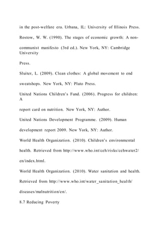 in the post-welfare era. Urbana, IL: University of Illinois Press.
Rostow, W. W. (1990). The stages of economic growth: A non-
communist manifesto (3rd ed.). New York, NY: Cambridge
University
Press.
Sluiter, L. (2009). Clean clothes: A global movement to end
sweatshops. New York, NY: Pluto Press.
United Nations Children’s Fund. (2006). Progress for children:
A
report card on nutrition. New York, NY: Author.
United Nations Development Programme. (2009). Human
development report 2009. New York, NY: Author.
World Health Organization. (2010). Children’s environmental
health. Retrieved from http://www.who.int/ceh/risks/cehwater2/
en/index.html.
World Health Organization. (2010). Water sanitation and health.
Retrieved from http://www.who.int/water_sanitation_health/
diseases/malnutrition/en/.
8.7 Reducing Poverty
 