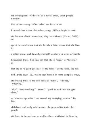 the development of the self as a social actor, other people
function
like mirrors—they reflect who I am back to me.
Research has shown that when young children begin to make
attributions about themselves, they start simple (Harter, 2006).
At
age 4, Jessica knows that she has dark hair, knows that she lives
in
a white house, and describes herself to others in terms of simple
behavioral traits. She may say that she is “nice,” or “helpful,”
or
that she is “a good girl most of the time.” By the time, she hits
fifth grade (age 10), Jessica sees herself in more complex ways,
attributing traits to the self such as “honest,” “moody,”
“outgoing,”
“shy,” “hard-working,” “smart,” “good at math but not gym
class,”
or “nice except when I am around my annoying brother.” By
late
childhood and early adolescence, the personality traits that
people
attribute to themselves, as well as those attributed to them by
 
