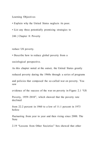 Learning Objectives
• Explain why the United States neglects its poor.
• List any three potentially promising strategies to
246 | Chapter 8: Poverty
reduce US poverty.
• Describe how to reduce global poverty from a
sociological perspective.
As this chapter noted at the outset, the United States greatly
reduced poverty during the 1960s through a series of programs
and policies that composed the so-called war on poverty. You
saw
evidence of the success of the war on poverty in Figure 2.1 “US
Poverty, 1959–2010”, which showed that the poverty rate
declined
from 22.2 percent in 1960 to a low of 11.1 percent in 1973
before
fluctuating from year to year and then rising since 2000. The
Note
2.19 “Lessons from Other Societies” box showed that other
 