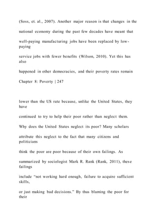 (Soss, et. al., 2007). Another major reason is that changes in the
national economy during the past few decades have meant that
well-paying manufacturing jobs have been replaced by low -
paying
service jobs with fewer benefits (Wilson, 2010). Yet this has
also
happened in other democracies, and their poverty rates remain
Chapter 8: Poverty | 247
lower than the US rate because, unlike the United States, they
have
continued to try to help their poor rather than neglect them.
Why does the United States neglect its poor? Many scholars
attribute this neglect to the fact that many citizens and
politicians
think the poor are poor because of their own failings. As
summarized by sociologist Mark R. Rank (Rank, 2011), these
failings
include “not working hard enough, failure to acquire sufficient
skills,
or just making bad decisions.” By thus blaming the poor for
their
 