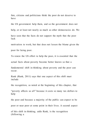 fate, citizens and politicians think the poor do not deserve to
have
the US government help them, and so the government does not
help, or at least not nearly as much as other democracies do. We
have seen that the facts do not support the myth that the poor
lack
motivation to work, but that does not lessen the blame given the
poor for being poor.
To renew the US effort to help the poor, it is essential that the
actual facts about poverty become better known so that a
fundamental shift in thinking about poverty and the poor can
occur.
Rank (Rank, 2011) says that one aspect of this shift must
include
the recognition, as noted at the beginning of this chapter, that
“poverty affects us all” because it costs so many tax dollars to
help
the poor and because a majority of the public can expect to be
poor or near poor at some point in their lives. A second aspect
of this shift in thinking, adds Rank, is the recognition
(following a
 
