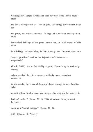 blaming-the-system approach) that poverty stems much more
from
the lack of opportunity, lack of jobs, declining government help
for
the poor, and other structural failings of American society than
from
individual failings of the poor themselves. A third aspect of this
shift
in thinking, he concludes, is that poverty must become seen as a
“moral problem” and as “an injustice of a substantial
magnitude”
(Rank, 2011). As he forcefully argues, “Something is seriously
wrong
when we find that, in a country with the most abundant
resources
in the world, there are children without enough to eat, families
who
cannot afford health care, and people sleeping on the streets for
lack of shelter” (Rank, 2011). This situation, he says, must
become
seen as a “moral outrage” (Rank, 2011).
248 | Chapter 8: Poverty
 