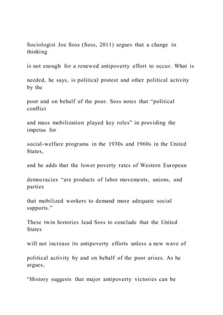 Sociologist Joe Soss (Soss, 2011) argues that a change in
thinking
is not enough for a renewed antipoverty effort to occur. What is
needed, he says, is political protest and other political activity
by the
poor and on behalf of the poor. Soss notes that “political
conflict
and mass mobilization played key roles” in providing the
impetus for
social-welfare programs in the 1930s and 1960s in the United
States,
and he adds that the lower poverty rates of Western European
democracies “are products of labor movements, unions, and
parties
that mobilized workers to demand more adequate social
supports.”
These twin histories lead Soss to conclude that the United
States
will not increase its antipoverty efforts unless a new wave of
political activity by and on behalf of the poor arises. As he
argues,
“History suggests that major antipoverty victories can be
 