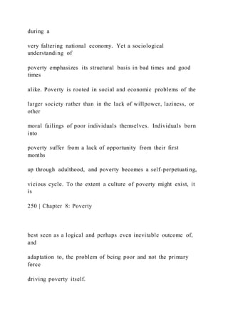 during a
very faltering national economy. Yet a sociological
understanding of
poverty emphasizes its structural basis in bad times and good
times
alike. Poverty is rooted in social and economic problems of the
larger society rather than in the lack of willpower, laziness, or
other
moral failings of poor individuals themselves. Individuals born
into
poverty suffer from a lack of opportunity from their first
months
up through adulthood, and poverty becomes a self-perpetuating,
vicious cycle. To the extent a culture of poverty might exist, it
is
250 | Chapter 8: Poverty
best seen as a logical and perhaps even inevitable outcome of,
and
adaptation to, the problem of being poor and not the primary
force
driving poverty itself.
 