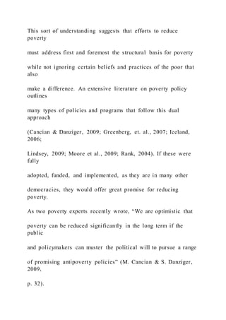 This sort of understanding suggests that efforts to reduce
poverty
must address first and foremost the structural basis for poverty
while not ignoring certain beliefs and practices of the poor that
also
make a difference. An extensive literature on poverty policy
outlines
many types of policies and programs that follow this dual
approach
(Cancian & Danziger, 2009; Greenberg, et. al., 2007; Iceland,
2006;
Lindsey, 2009; Moore et al., 2009; Rank, 2004). If these were
fully
adopted, funded, and implemented, as they are in many other
democracies, they would offer great promise for reducing
poverty.
As two poverty experts recently wrote, “We are optimistic that
poverty can be reduced significantly in the long term if the
public
and policymakers can muster the political will to pursue a range
of promising antipoverty policies” (M. Cancian & S. Danziger,
2009,
p. 32).
 