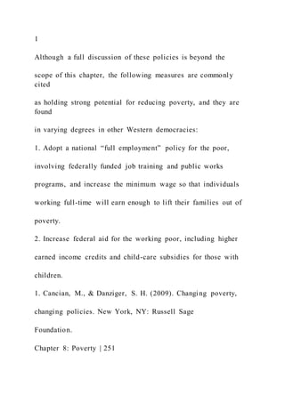 1
Although a full discussion of these policies is beyond the
scope of this chapter, the following measures are commonly
cited
as holding strong potential for reducing poverty, and they are
found
in varying degrees in other Western democracies:
1. Adopt a national “full employment” policy for the poor,
involving federally funded job training and public works
programs, and increase the minimum wage so that individuals
working full-time will earn enough to lift their families out of
poverty.
2. Increase federal aid for the working poor, including higher
earned income credits and child-care subsidies for those with
children.
1. Cancian, M., & Danziger, S. H. (2009). Changing poverty,
changing policies. New York, NY: Russell Sage
Foundation.
Chapter 8: Poverty | 251
 