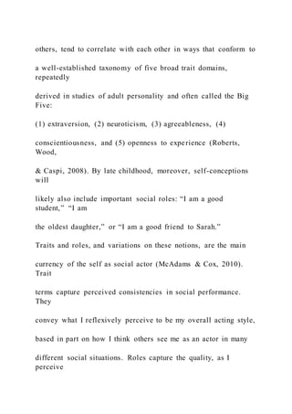 others, tend to correlate with each other in ways that conform to
a well-established taxonomy of five broad trait domains,
repeatedly
derived in studies of adult personality and often called the Big
Five:
(1) extraversion, (2) neuroticism, (3) agreeableness, (4)
conscientiousness, and (5) openness to experience (Roberts,
Wood,
& Caspi, 2008). By late childhood, moreover, self-conceptions
will
likely also include important social roles: “I am a good
student,” “I am
the oldest daughter,” or “I am a good friend to Sarah.”
Traits and roles, and variations on these notions, are the main
currency of the self as social actor (McAdams & Cox, 2010).
Trait
terms capture perceived consistencies in social performance.
They
convey what I reflexively perceive to be my overall acting style,
based in part on how I think others see me as an actor in many
different social situations. Roles capture the quality, as I
perceive
 