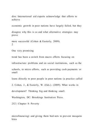 dire. International aid experts acknowledge that efforts to
achieve
economic growth in poor nations have largely failed, but they
disagree why this is so and what alternative strategies may
prove
more successful (Cohen & Easterly, 2009).
2
One very promising
trend has been a switch from macro efforts focusing on
infrastructure problems and on social institutions, such as the
schools, to micro efforts, such as providing cash payments or
small
loans directly to poor people in poor nations (a practice called
2. Cohen, J., & Easterly, W. (Eds.). (2009). What works in
development? Thinking big and thinking small.
Washington, DC: Brookings Institution Press.
252 | Chapter 8: Poverty
microfinancing) and giving them bed nets to prevent mosquito
bites
 