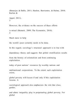 (Banerjee & Duflo, 2011; Hanlon, Barrientos, & Hulme, 2010;
Karlan &
Appel, 2011).
3
However, the evidence on the success of these efforts
is mixed (Bennett, 2009; The Economist, 2010).
4
Much more to help
the world’s poor certainly needs to be done.
In this regard, sociology’s structural approach is in line with
dependency theory and suggests that global stratification results
from the history of colonialism and from continuing
exploitation
today of poor nations’ resources by wealthy nations and
multinational corporations. To the extent such exploitation
exists,
global poverty will lessen if and only if this exploitation
lessens. A
sociological approach also emphasizes the role that class,
gender,
and ethnic inequality play in perpetuating global poverty. For
global
 