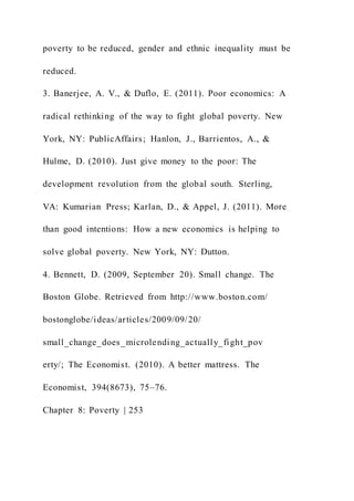 poverty to be reduced, gender and ethnic inequality must be
reduced.
3. Banerjee, A. V., & Duflo, E. (2011). Poor economics: A
radical rethinking of the way to fight global poverty. New
York, NY: PublicAffairs; Hanlon, J., Barrientos, A., &
Hulme, D. (2010). Just give money to the poor: The
development revolution from the global south. Sterling,
VA: Kumarian Press; Karlan, D., & Appel, J. (2011). More
than good intentions: How a new economics is helping to
solve global poverty. New York, NY: Dutton.
4. Bennett, D. (2009, September 20). Small change. The
Boston Globe. Retrieved from http://www.boston.com/
bostonglobe/ideas/articles/2009/09/20/
small_change_does_microlending_actually_fight_pov
erty/; The Economist. (2010). A better mattress. The
Economist, 394(8673), 75–76.
Chapter 8: Poverty | 253
 