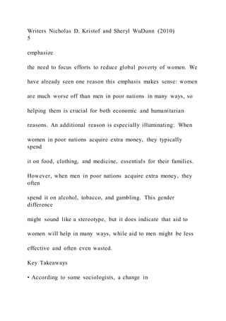 Writers Nicholas D. Kristof and Sheryl WuDunn (2010)
5
emphasize
the need to focus efforts to reduce global poverty of women. We
have already seen one reason this emphasis makes sense: women
are much worse off than men in poor nations in many ways, so
helping them is crucial for both economic and humanitarian
reasons. An additional reason is especially illuminating: When
women in poor nations acquire extra money, they typically
spend
it on food, clothing, and medicine, essentials for their families.
However, when men in poor nations acquire extra money, they
often
spend it on alcohol, tobacco, and gambling. This gender
difference
might sound like a stereotype, but it does indicate that aid to
women will help in many ways, while aid to men might be less
effective and often even wasted.
Key Takeaways
• According to some sociologists, a change in
 