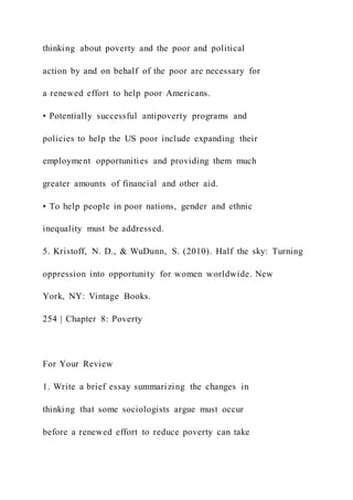 thinking about poverty and the poor and political
action by and on behalf of the poor are necessary for
a renewed effort to help poor Americans.
• Potentially successful antipoverty programs and
policies to help the US poor include expanding their
employment opportunities and providing them much
greater amounts of financial and other aid.
• To help people in poor nations, gender and ethnic
inequality must be addressed.
5. Kristoff, N. D., & WuDunn, S. (2010). Half the sky: Turning
oppression into opportunity for women worldwide. New
York, NY: Vintage Books.
254 | Chapter 8: Poverty
For Your Review
1. Write a brief essay summarizing the changes in
thinking that some sociologists argue must occur
before a renewed effort to reduce poverty can take
 