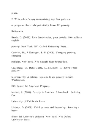 place.
2. Write a brief essay summarizing any four policies
or programs that could potentially lower US poverty.
References
Brady, D. (2009). Rich democracies, poor people: How politics
explain
poverty. New York, NY: Oxford University Press.
Cancian, M., & Danziger, S. H. (2009). Changing poverty,
changing
policies. New York, NY: Russell Sage Foundation.
Greenberg, M., Dutta-Gupta, I., & Minoff, E. (2007). From
poverty
to prosperity: A national strategy to cut poverty in half.
Washington,
DC: Center for American Progress.
Iceland, J. (2006). Poverty in America: A handbook. Berkeley,
CA:
University of California Press.
Lindsey, D. (2009). Child poverty and inequality: Securing a
better
future for America’s children. New York, NY: Oxford
University Press.
 