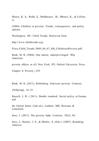 Moore, K. A., Redd, Z., Burkhauser, M., Mbawa, K., & Collins,
A.
(2009). Children in poverty: Trends, consequences, and policy
options.
Washington, DC: Child Trends. Retrieved from
http://www.childtrends.org/
Files//Child_Trends-2009_04_07_RB_ChildreninPoverty.pdf.
Rank, M. R. (2004). One nation, underprivileged: Why
American
poverty affects us all. New York, NY: Oxford University Press.
Chapter 8: Poverty | 255
Rank, M. R. (2011). Rethinking American poverty. Contexts,
10(Spring), 16–21.
Russell, J. W. ( 2011). Double standard: Social policy in Europe
and
the United States (2nd ed.). Lanham, MD: Rowman &
Littlefield.
Soss, J. (2011). The poverty fight. Contexts, 10(2), 84.
Soss, J., Hacker, J. S., & Mettler, S. (Eds.). (2007). Remaking
America:
 