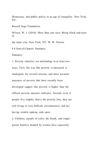 Democracy and public policy in an age of inequality. New York,
NY:
Russell Sage Foundation.
Wilson, W. J. (2010). More than just race: Being black and poor
in
the inner city. New York, NY: W. W. Norton.
8.8 End-of-Chapter Summary
Summary
1. Poverty statistics are misleading in at least two
ways. First, the way that poverty is measured is
inadequate for several reasons, and more accurate
measures of poverty that have recently been
developed suggest that poverty is higher than the
official poverty measure indicates. Second, even if
people live slightly above the poverty line, they are
still living in very difficult circumstances and are
having trouble making ends meet.
2. Children, people of color, the South, and single-
parent families headed by women have especially
 