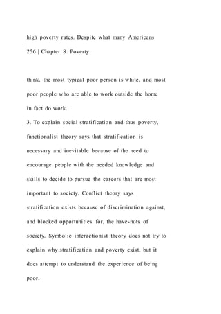 high poverty rates. Despite what many Americans
256 | Chapter 8: Poverty
think, the most typical poor person is white, and most
poor people who are able to work outside the home
in fact do work.
3. To explain social stratification and thus poverty,
functionalist theory says that stratification is
necessary and inevitable because of the need to
encourage people with the needed knowledge and
skills to decide to pursue the careers that are most
important to society. Conflict theory says
stratification exists because of discrimination against,
and blocked opportunities for, the have-nots of
society. Symbolic interactionist theory does not try to
explain why stratification and poverty exist, but it
does attempt to understand the experience of being
poor.
 
