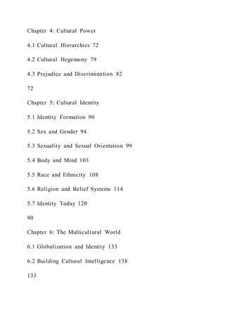 Chapter 4: Cultural Power
4.1 Cultural Hierarchies 72
4.2 Cultural Hegemony 79
4.3 Prejudice and Discrimination 82
72
Chapter 5: Cultural Identity
5.1 Identity Formation 90
5.2 Sex and Gender 94
5.3 Sexuality and Sexual Orientation 99
5.4 Body and Mind 103
5.5 Race and Ethnicity 108
5.6 Religion and Belief Systems 114
5.7 Identity Today 120
90
Chapter 6: The Multicultural World
6.1 Globalization and Identity 133
6.2 Building Cultural Intelligence 138
133
 