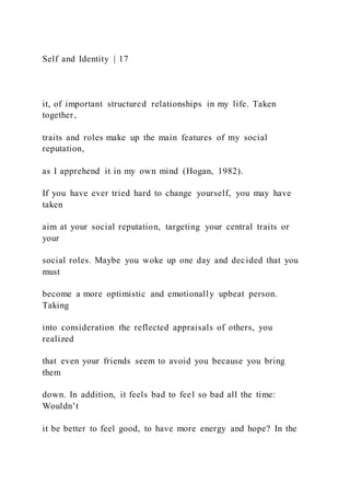 Self and Identity | 17
it, of important structured relationships in my life. Taken
together,
traits and roles make up the main features of my social
reputation,
as I apprehend it in my own mind (Hogan, 1982).
If you have ever tried hard to change yourself, you may have
taken
aim at your social reputation, targeting your central traits or
your
social roles. Maybe you woke up one day and decided that you
must
become a more optimistic and emotionally upbeat person.
Taking
into consideration the reflected appraisals of others, you
realized
that even your friends seem to avoid you because you bring
them
down. In addition, it feels bad to feel so bad all the time:
Wouldn’t
it be better to feel good, to have more energy and hope? In the
 