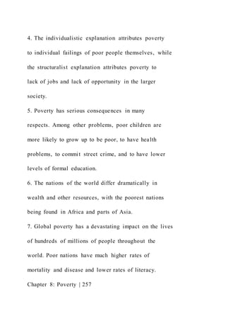 4. The individualistic explanation attributes poverty
to individual failings of poor people themselves, while
the structuralist explanation attributes poverty to
lack of jobs and lack of opportunity in the larger
society.
5. Poverty has serious consequences in many
respects. Among other problems, poor children are
more likely to grow up to be poor, to have health
problems, to commit street crime, and to have lower
levels of formal education.
6. The nations of the world differ dramatically in
wealth and other resources, with the poorest nations
being found in Africa and parts of Asia.
7. Global poverty has a devastating impact on the lives
of hundreds of millions of people throughout the
world. Poor nations have much higher rates of
mortality and disease and lower rates of literacy.
Chapter 8: Poverty | 257
 