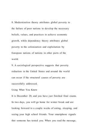 8. Modernization theory attributes global poverty to
the failure of poor nations to develop the necessary
beliefs, values, and practices to achieve economic
growth, while dependency theory attributes global
poverty to the colonization and exploitation by
European nations of nations in other parts of the
world.
9. A sociological perspective suggests that poverty
reduction in the United States and around the world
can occur if the structural causes of poverty are
successfully addressed.
Using What You Know
It is December 20, and you have just finished final exams.
In two days, you will go home for winter break and are
looking forward to a couple weeks of eating, sleeping, and
seeing your high school friends. Your smartphone signals
that someone has texted you. When you read the message,
 