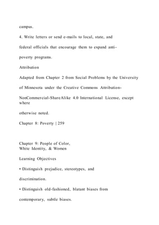 campus.
4. Write letters or send e-mails to local, state, and
federal officials that encourage them to expand anti-
poverty programs.
Attribution
Adapted from Chapter 2 from Social Problems by the University
of Minnesota under the Creative Commons Attribution-
NonCommercial-ShareAlike 4.0 International License, except
where
otherwise noted.
Chapter 8: Poverty | 259
Chapter 9: People of Color,
White Identity, & Women
Learning Objectives
• Distinguish prejudice, stereotypes, and
discrimination.
• Distinguish old-fashioned, blatant biases from
contemporary, subtle biases.
 
