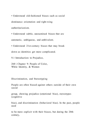 • Understand old-fashioned biases such as social
dominance orientation and right-wing
authoritarianism.
• Understand subtle, unexamined biases that are
automatic, ambiguous, and ambivalent.
• Understand 21st-century biases that may break
down as identities get more complicated.
9.1 Introduction to Prejudice,
260 | Chapter 9: People of Color,
White Identity, & Women
Discrimination, and Stereotyping
People are often biased against others outside of their own
social
group, showing prejudice (emotional bias), stereotypes
(cognitive
bias), and discrimination (behavioral bias). In the past, people
used
to be more explicit with their biases, but during the 20th
century,
 