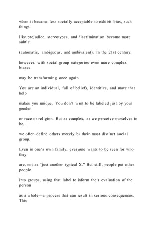 when it became less socially acceptable to exhibit bias, such
things
like prejudice, stereotypes, and discrimination became more
subtle
(automatic, ambiguous, and ambivalent). In the 21st century,
however, with social group categories even more complex,
biases
may be transforming once again.
You are an individual, full of beliefs, identities, and more that
help
makes you unique. You don’t want to be labeled just by your
gender
or race or religion. But as complex, as we perceive ourselves to
be,
we often define others merely by their most distinct social
group.
Even in one’s own family, everyone wants to be seen for who
they
are, not as “just another typical X.” But still, people put other
people
into groups, using that label to inform their evaluation of the
person
as a whole—a process that can result in serious consequences.
This
 