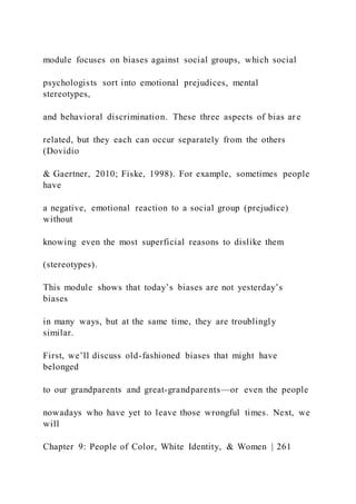 module focuses on biases against social groups, which social
psychologists sort into emotional prejudices, mental
stereotypes,
and behavioral discrimination. These three aspects of bias ar e
related, but they each can occur separately from the others
(Dovidio
& Gaertner, 2010; Fiske, 1998). For example, sometimes people
have
a negative, emotional reaction to a social group (prejudice)
without
knowing even the most superficial reasons to dislike them
(stereotypes).
This module shows that today’s biases are not yesterday’s
biases
in many ways, but at the same time, they are troublingly
similar.
First, we’ll discuss old-fashioned biases that might have
belonged
to our grandparents and great-grandparents—or even the people
nowadays who have yet to leave those wrongful times. Next, we
will
Chapter 9: People of Color, White Identity, & Women | 261
 